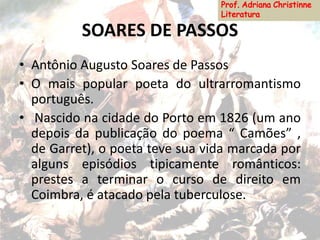 SOARES DE PASSOS
• Antônio Augusto Soares de Passos
• O mais popular poeta do ultrarromantismo
português.
• Nascido na cidade do Porto em 1826 (um ano
depois da publicação do poema “ Camões” ,
de Garret), o poeta teve sua vida marcada por
alguns episódios tipicamente românticos:
prestes a terminar o curso de direito em
Coimbra, é atacado pela tuberculose.
 