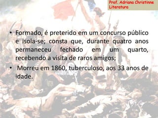 • Formado, é preterido em um concurso público
e isola-se; consta que, durante quatro anos
permaneceu fechado em um quarto,
recebendo a visita de raros amigos;
• Morreu em 1860, tuberculoso, aos 33 anos de
idade.
 