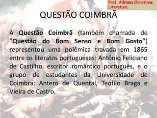 QUESTÃO COIMBRÃ
A Questão Coimbrã (também chamada de
“Questão do Bom Senso e Bom Gosto”)
representou uma polêmica travada em 1865
entre os literatos portugueses: Antônio Feliciano
de Castilho, escritor romântico português, e o
grupo de estudantes da Universidade de
Coimbra: Antero de Quental, Teófilo Braga e
Vieira de Castro.
 