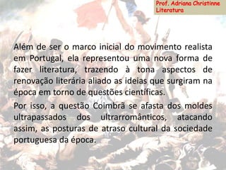 Além de ser o marco inicial do movimento realista
em Portugal, ela representou uma nova forma de
fazer literatura, trazendo à tona aspectos de
renovação literária aliado as ideias que surgiram na
época em torno de questões científicas.
Por isso, a questão Coimbrã se afasta dos moldes
ultrapassados dos ultrarromânticos, atacando
assim, as posturas de atraso cultural da sociedade
portuguesa da época.
 