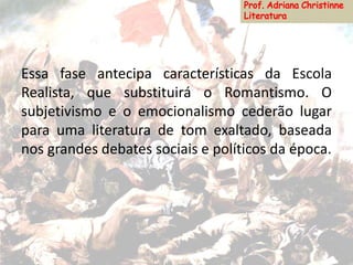 Essa fase antecipa características da Escola
Realista, que substituirá o Romantismo. O
subjetivismo e o emocionalismo cederão lugar
para uma literatura de tom exaltado, baseada
nos grandes debates sociais e políticos da época.
 
