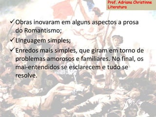 Obras inovaram em alguns aspectos a prosa
do Romantismo;
Linguagem simples;
Enredos mais simples, que giram em torno de
problemas amorosos e familiares. No final, os
mal-entendidos se esclarecem e tudo se
resolve.
 