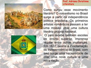 Como surgiu esse movimento
literário? O romantismo no Brasil
surge a partir da independência
política brasileira. Os primeiros
artistas românticos passam a ter
uma missão: criar uma cultura
literária própria nacional.
O país recebe também escolas
de ensino superior, imprensa
regular entre outras mudanças.
Em 1822, ocorre a Proclamação
de Independência do Brasil, com
isso surge uma necessidade de
criar uma nova cultura e uma
nova nação.
 