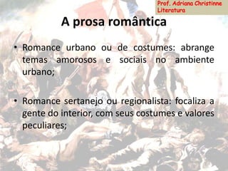 A prosa romântica
• Romance urbano ou de costumes: abrange
temas amorosos e sociais no ambiente
urbano;
• Romance sertanejo ou regionalista: focaliza a
gente do interior, com seus costumes e valores
peculiares;
 