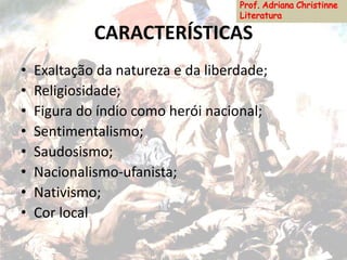 CARACTERÍSTICAS
• Exaltação da natureza e da liberdade;
• Religiosidade;
• Figura do índio como herói nacional;
• Sentimentalismo;
• Saudosismo;
• Nacionalismo-ufanista;
• Nativismo;
• Cor local
 
