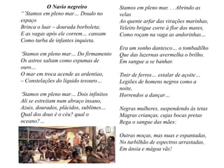 O Navio negreiro
“’Stamos em pleno mar… Doudo no
espaço
Brinca o luar – dourada borboleta;
E as vagas após ele correm… cansam
Como turba de infantes inquieta.
‘Stamos em pleno mar… Do firmamento
Os astros saltam como espumas de
ouro…
O mar em troca acende as ardentias,
– Constelações do líquido tesouro…
‘Stamos em pleno mar… Dois infinitos
Ali se estreitam num abraço insano,
Azuis, dourados, plácidos, sublimes…
Qual dos dous é o céu? qual o
oceano?…
Stamos em pleno mar. . . Abrindo as
velas
Ao quente arfar das virações marinhas,
Veleiro brigue corre à flor dos mares,
Como roçam na vaga as andorinhas…
Era um sonho dantesco… o tombadilho
Que das luzernas avermelha o brilho.
Em sangue a se banhar.
Tinir de ferros… estalar de açoite…
Legiões de homens negros como a
noite,
Horrendos a dançar…
Negras mulheres, suspendendo às tetas
Magras crianças, cujas bocas pretas
Rega o sangue das mães:
Outras moças, mas nuas e espantadas,
No turbilhão de espectros arrastadas,
Em ânsia e mágoa vãs!
 