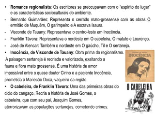 • Romance regionalista: Os escritores se preocupavam com o “espírito do lugar”
e as características socioculturais do ambiente.
- Bernardo Guimarães: Representa o cerrado mato-grossense com as obras O
ermitão de Muquém, O garimpeiro e A escrava Isaura.
- Visconde de Tauany: Representava o centro-leste em Inocência.
- Franklin Távora: Representava o nordeste em O cabeleira, O matuto e Lourenço.
- José de Alencar: Também o nordeste em O gaúcho, Til e O sertanejo.
• Inocência, de Visconde de Tauany: Obra prima do regionalismo.
A paisagem sertaneja é recriada e valorizada, exaltando a
fauna e flora mato grossense. É uma história de amor
impossível entre o quase doutor Cirino e a paciente Inocência,
prometida a Manecão Doca, vaqueiro da região.
• O cabeleira, de Franklin Távora: Uma das primeiras obras do
ciclo do cangaço. Recria a história de José Gomes, o
cabeleira, que com seu pai, Joaquim Gomes,
aterrorizavam as populações sertanejas, cometendo crimes.
 