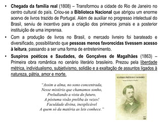 • Chegada da família real (1808) – Transformou a cidade do Rio de Janeiro no
centro cultural do país. Criou-se a Biblioteca Nacional que abrigou um enorme
acervo de livros trazido de Portugal. Além de auxiliar no progresso intelectual do
Brasil, serviu de incentivo para a criação dos primeiros jornais e a posterior
instituição de uma imprensa.
• Com a produção de livros no Brasil, o mercado livreiro foi barateado e
diversificado, possibilitando que pessoas menos favorecidas tivessem acesso
à leitura, passando a ser uma forma de entretenimento.
• Suspiros poéticos e Saudades, de Gonçalves de Magalhães (1863) –
Primeira obra romântica no cenário literário brasileiro. Prezou pela liberdade
métrica, individualismo, subjetivismo, solidão e a exaltação de assuntos ligados à
natureza, pátria, amor e morte.
“Assim a alma, no sono concentrada,
Nesse mistério que chamamos sonho,
Preludiando a vista do futuro,
A póstuma visão preliba às vezes!
Faculdade divina, inexplicável
A quem só da matéria as leis conhece.”
 