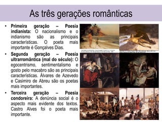 As três gerações românticas
• Primeira geração – Poesia
indianista: O nacionalismo e o
indianismo são as principais
características. O poeta mais
importante é Gonçalves Dias.
• Segunda geração – Poesia
ultrarromântica (mal do século): O
egocentrismo, sentimentalismo e
gosto pelo macabro são as principais
características. Álvares de Azevedo
e Casimiro de Abreu são os poetas
mais importantes.
• Terceira geração – Poesia
condoreira: A denúncia social é o
aspecto mais evidente dos textos.
Castro Alves foi o poeta mais
importante.
 