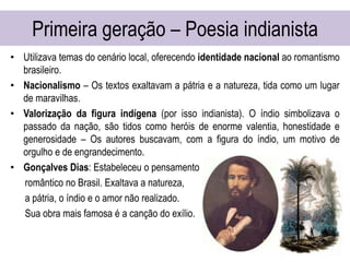 Primeira geração – Poesia indianista
• Utilizava temas do cenário local, oferecendo identidade nacional ao romantismo
brasileiro.
• Nacionalismo – Os textos exaltavam a pátria e a natureza, tida como um lugar
de maravilhas.
• Valorização da figura indígena (por isso indianista). O índio simbolizava o
passado da nação, são tidos como heróis de enorme valentia, honestidade e
generosidade – Os autores buscavam, com a figura do índio, um motivo de
orgulho e de engrandecimento.
• Gonçalves Dias: Estabeleceu o pensamento
romântico no Brasil. Exaltava a natureza,
a pátria, o índio e o amor não realizado.
Sua obra mais famosa é a canção do exílio.
 