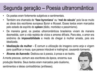 Segunda geração – Poesia ultrarromântica
• Os poetas eram fortemente subjetivos e sentimentais.
• Também era chamada de “fase byroniana” ou “mal do século” pois lia-se muito
as obras dos escritores europeus Byron e Musset. Esses textos eram marcados
pelo estado de espírito do spleen (tédio, morbidez e pessimismo).
• De maneira geral, os poetas ultrarromânticos brasileiros viviam de maneira
desmedida, com a vida repleta de vícios e amores difíceis. Para eles, o amor era
sinônimo de impossibilidade e medo de chegar à mulher amada, pois era
idealizada.
• Idealização da mulher – É comum a utilização de imagens como anjo e virgem
para qualificar a musa, que parece intocável e inatingível, causando tormento.
• Álvares de Azevedo: Dedicou-se à poesia, à prosa e ao teatro.
A morte precoce, comum aos escritores da época, encerrou sua
produção literária. Seus textos eram marcados pelo dualismo,
sentimentos e ideias contraditórias (antíteses).
 