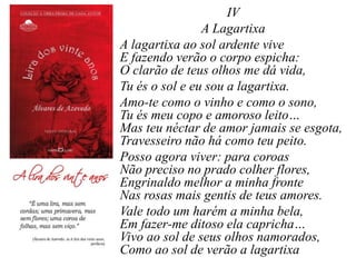 IV
A Lagartixa
A lagartixa ao sol ardente vive
E fazendo verão o corpo espicha:
O clarão de teus olhos me dá vida,
Tu és o sol e eu sou a lagartixa.
Amo-te como o vinho e como o sono,
Tu és meu copo e amoroso leito…
Mas teu néctar de amor jamais se esgota,
Travesseiro não há como teu peito.
Posso agora viver: para coroas
Não preciso no prado colher flores,
Engrinaldo melhor a minha fronte
Nas rosas mais gentis de teus amores.
Vale todo um harém a minha bela,
Em fazer-me ditoso ela capricha…
Vivo ao sol de seus olhos namorados,
Como ao sol de verão a lagartixa
 