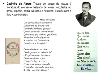 • Casimiro de Abreu: Trouxe um pouco de leveza à
literatura do momento, tratando de temas vinculados ao
amor, infância, pátria, saudade e natureza. Estreou com o
livro As primaveras.
Meus oito anos
Oh! que saudades que tenho
Da aurora da minha vida,
Da minha infância querida
Que os anos não trazem mais!
Que amor, que sonhos, que flores,
Naquelas tardes fagueiras
À sombra das bananeiras,
Debaixo dos laranjais!
Como são belos os dias
Do despontar da existência!
- Respira a alma inocência
Como perfumes a flor;
O mar é - lago sereno,
O céu - um manto azulado,
O mundo - um sonho dourado,
A vida - um hino d'amor!
 