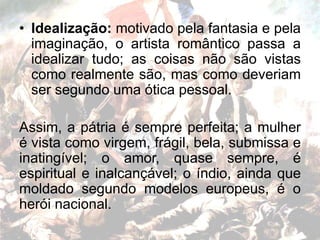 • Idealização: motivado pela fantasia e pela
imaginação, o artista romântico passa a
idealizar tudo; as coisas não são vistas
como realmente são, mas como deveriam
ser segundo uma ótica pessoal.
Assim, a pátria é sempre perfeita; a mulher
é vista como virgem, frágil, bela, submissa e
inatingível; o amor, quase sempre, é
espiritual e inalcançável; o índio, ainda que
moldado segundo modelos europeus, é o
herói nacional.
 