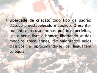 • Liberdade de criação: todo tipo de padrão
clássico preestabelecido é abolido. O escritor
romântico recusa formas poéticas perfeitas,
usa o verso livre e branco, libertando-se dos
modelos greco-latinos, tão valorizados pelos
clássicos, e aproximando-se da linguagem
coloquial.
 