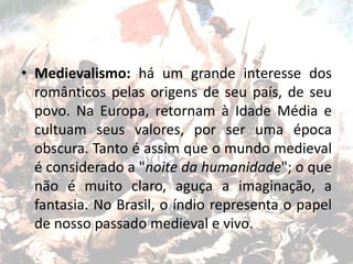 • Medievalismo: há um grande interesse dos
românticos pelas origens de seu país, de seu
povo. Na Europa, retornam à Idade Média e
cultuam seus valores, por ser uma época
obscura. Tanto é assim que o mundo medieval
é considerado a "noite da humanidade"; o que
não é muito claro, aguça a imaginação, a
fantasia. No Brasil, o índio representa o papel
de nosso passado medieval e vivo.
 