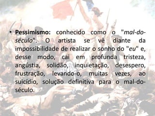 • Pessimismo: conhecido como o "mal-do-
século". O artista se vê diante da
impossibilidade de realizar o sonho do "eu" e,
desse modo, cai em profunda tristeza,
angústia, solidão, inquietação, desespero,
frustração, levando-o, muitas vezes, ao
suicídio, solução definitiva para o mal-do-
século.
 
