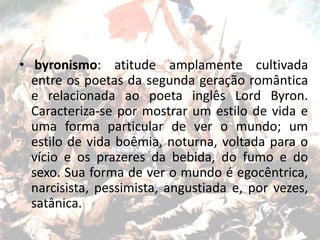 • byronismo: atitude amplamente cultivada
entre os poetas da segunda geração romântica
e relacionada ao poeta inglês Lord Byron.
Caracteriza-se por mostrar um estilo de vida e
uma forma particular de ver o mundo; um
estilo de vida boêmia, noturna, voltada para o
vício e os prazeres da bebida, do fumo e do
sexo. Sua forma de ver o mundo é egocêntrica,
narcisista, pessimista, angustiada e, por vezes,
satânica.
 