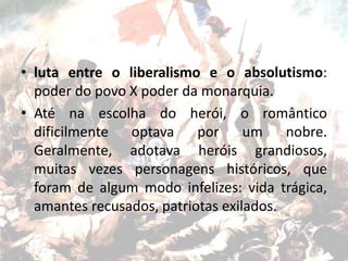 • luta entre o liberalismo e o absolutismo:
poder do povo X poder da monarquia.
• Até na escolha do herói, o romântico
dificilmente optava por um nobre.
Geralmente, adotava heróis grandiosos,
muitas vezes personagens históricos, que
foram de algum modo infelizes: vida trágica,
amantes recusados, patriotas exilados.
 