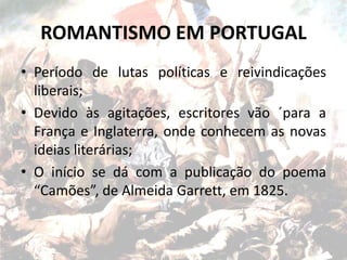 ROMANTISMO EM PORTUGAL
• Período de lutas políticas e reivindicações
liberais;
• Devido às agitações, escritores vão ´para a
França e Inglaterra, onde conhecem as novas
ideias literárias;
• O início se dá com a publicação do poema
“Camões”, de Almeida Garrett, em 1825.
 