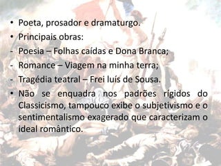 • Poeta, prosador e dramaturgo.
• Principais obras:
- Poesia – Folhas caídas e Dona Branca;
- Romance – Viagem na minha terra;
- Tragédia teatral – Frei luís de Sousa.
• Não se enquadra nos padrões rígidos do
Classicismo, tampouco exibe o subjetivismo e o
sentimentalismo exagerado que caracterizam o
ideal romântico.
 
