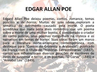 EDGAR ALLAN POE
Edgard Allan Poe deixou poemas, contos, romance, temas
policiais e de horror. Muitas de suas obras exploram a
temática do sofrimento causado pela morte. O poeta
acreditava que nada seria mais romântico que um poema
sobre a morte de uma mulher bonita. É considerado o criador
do conto policial, seus poemas mergulham na tristeza e as
narrativas em temas de horror. Suas obras foram um marco
para a literatura norte-americana contemporânea, com
destaque para "Contos do Grotesco e Arabesco", publicado
na França com o título de "Histórias Extraordinárias" (1837),
contos que influenciaram diversas gerações de escritores de
livros de suspense e terror, e os poemas, “O Corvo” (1845) e
“Annabel Lee” (1849).
 