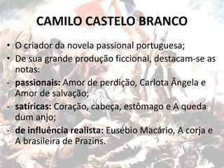 CAMILO CASTELO BRANCO
• O criador da novela passional portuguesa;
• De sua grande produção ficcional, destacam-se as
notas:
- passionais: Amor de perdição, Carlota Ângela e
Amor de salvação;
- satíricas: Coração, cabeça, estômago e A queda
dum anjo;
- de influência realista: Eusébio Macário, A corja e
A brasileira de Prazins.
 