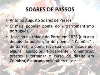 SOARES DE PASSOS
• Antônio Augusto Soares de Passos
• O mais popular poeta do ultrarromantismo
português.
• Nascido na cidade do Porto em 1826 (um ano
depois da publicação do poema “ Camões” ,
de Garret), o poeta teve sua vida marcada por
alguns episódios tipicamente românticos:
prestes a terminar o curso de direito em
Coimbra, é atacado pela tuberculose.
 