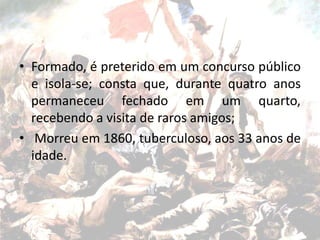 • Formado, é preterido em um concurso público
e isola-se; consta que, durante quatro anos
permaneceu fechado em um quarto,
recebendo a visita de raros amigos;
• Morreu em 1860, tuberculoso, aos 33 anos de
idade.
 