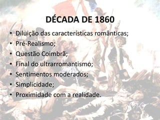 DÉCADA DE 1860
• Diluição das características românticas;
• Pré-Realismo;
• Questão Coimbrã;
• Final do ultrarromantismo;
• Sentimentos moderados;
• Simplicidade;
• Proximidade com a realidade.
 