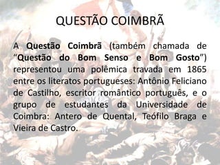 QUESTÃO COIMBRÃ
A Questão Coimbrã (também chamada de
“Questão do Bom Senso e Bom Gosto”)
representou uma polêmica travada em 1865
entre os literatos portugueses: Antônio Feliciano
de Castilho, escritor romântico português, e o
grupo de estudantes da Universidade de
Coimbra: Antero de Quental, Teófilo Braga e
Vieira de Castro.
 