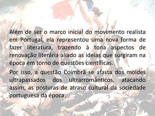 Além de ser o marco inicial do movimento realista
em Portugal, ela representou uma nova forma de
fazer literatura, trazendo à tona aspectos de
renovação literária aliado as ideias que surgiram na
época em torno de questões científicas.
Por isso, a questão Coimbrã se afasta dos moldes
ultrapassados dos ultrarromânticos, atacando
assim, as posturas de atraso cultural da sociedade
portuguesa da época.
 