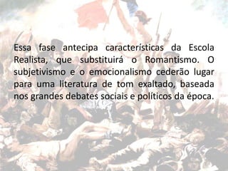 Essa fase antecipa características da Escola
Realista, que substituirá o Romantismo. O
subjetivismo e o emocionalismo cederão lugar
para uma literatura de tom exaltado, baseada
nos grandes debates sociais e políticos da época.
 