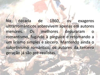 Na década de 1860, os exageros
ultrarromânticos sobrevivem apenas em autores
menores. Os melhores depuraram o
romantismo, fugindo à pieguice e retomando a
um lirismo simples e sincero. Mantendo ainda o
subjetivismo romântico, os autores da terceira
geração já são pré-realistas.
 