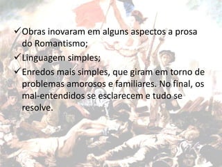Obras inovaram em alguns aspectos a prosa
do Romantismo;
Linguagem simples;
Enredos mais simples, que giram em torno de
problemas amorosos e familiares. No final, os
mal-entendidos se esclarecem e tudo se
resolve.
 