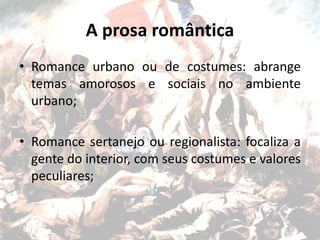 A prosa romântica
• Romance urbano ou de costumes: abrange
temas amorosos e sociais no ambiente
urbano;
• Romance sertanejo ou regionalista: focaliza a
gente do interior, com seus costumes e valores
peculiares;
 