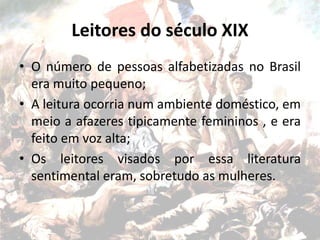 Leitores do século XIX
• O número de pessoas alfabetizadas no Brasil
era muito pequeno;
• A leitura ocorria num ambiente doméstico, em
meio a afazeres tipicamente femininos , e era
feito em voz alta;
• Os leitores visados por essa literatura
sentimental eram, sobretudo as mulheres.
 