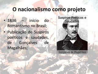 O nacionalismo como projeto
• 1836 – início do
Romantismo no Brasil;
• Publicação de Suspiros
poéticos e saudades,
de Gonçalves de
Magalhães;
 