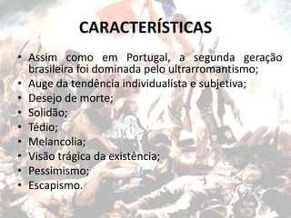 CARACTERÍSTICAS
• Assim como em Portugal, a segunda geração
brasileira foi dominada pelo ultrarromantismo;
• Auge da tendência individualista e subjetiva;
• Desejo de morte;
• Solidão;
• Tédio;
• Melancolia;
• Visão trágica da existência;
• Pessimismo;
• Escapismo.
 
