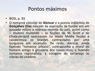 Pontos máximos
• BOSI, p. 92
• O romance colonial de Alencar e a poesia indianista de
Gonçalves Dias nascem da aspiração de fundar em um
passado mítico a nobreza recente do país, assim como
– mutatis mutandis – as ficções de W. Scott e de
Chateubriand rastreavam na Idade Média feudal e
cavaleiresca os brasões contrastados por uma
burguesia em ascensão. De resto, Alencar, ainda
fazendo “romance urbano”, contrapunha a moral do
homem antigo à grosseria dos novos-ricos; e fazendo
romance regionalista, a coragem do sertanejo às
vilezas do citadino.
 