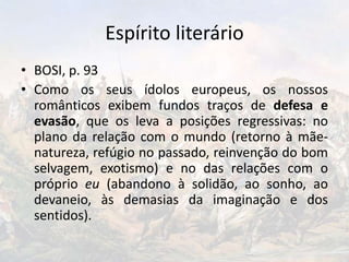 Espírito literário
• BOSI, p. 93
• Como os seus ídolos europeus, os nossos
românticos exibem fundos traços de defesa e
evasão, que os leva a posições regressivas: no
plano da relação com o mundo (retorno à mãe-
natureza, refúgio no passado, reinvenção do bom
selvagem, exotismo) e no das relações com o
próprio eu (abandono à solidão, ao sonho, ao
devaneio, às demasias da imaginação e dos
sentidos).
 