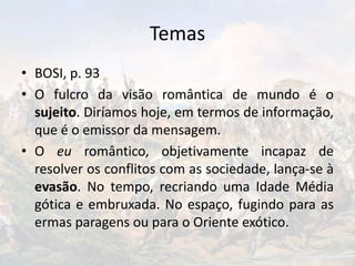 Temas
• BOSI, p. 93
• O fulcro da visão romântica de mundo é o
sujeito. Diríamos hoje, em termos de informação,
que é o emissor da mensagem.
• O eu romântico, objetivamente incapaz de
resolver os conflitos com as sociedade, lança-se à
evasão. No tempo, recriando uma Idade Média
gótica e embruxada. No espaço, fugindo para as
ermas paragens ou para o Oriente exótico.
 