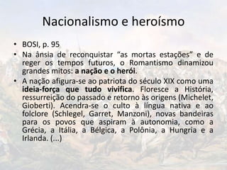 Nacionalismo e heroísmo
• BOSI, p. 95
• Na ânsia de reconquistar “as mortas estações” e de
reger os tempos futuros, o Romantismo dinamizou
grandes mitos: a nação e o herói.
• A nação afigura-se ao patriota do século XIX como uma
ideia-força que tudo vivifica. Floresce a História,
ressurreição do passado e retorno às origens (Michelet,
Gioberti). Acendra-se o culto à língua nativa e ao
folclore (Schlegel, Garret, Manzoni), novas bandeiras
para os povos que aspiram à autonomia, como a
Grécia, a Itália, a Bélgica, a Polônia, a Hungria e a
Irlanda. (...)
 
