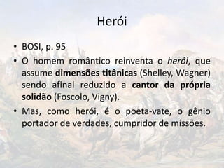 Herói
• BOSI, p. 95
• O homem romântico reinventa o herói, que
assume dimensões titânicas (Shelley, Wagner)
sendo afinal reduzido a cantor da própria
solidão (Foscolo, Vigny).
• Mas, como herói, é o poeta-vate, o gênio
portador de verdades, cumpridor de missões.
 
