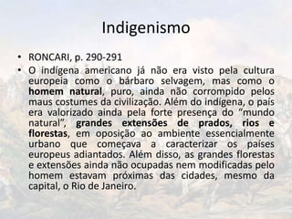 Indigenismo
• RONCARI, p. 290-291
• O indígena americano já não era visto pela cultura
europeia como o bárbaro selvagem, mas como o
homem natural, puro, ainda não corrompido pelos
maus costumes da civilização. Além do indígena, o país
era valorizado ainda pela forte presença do “mundo
natural”, grandes extensões de prados, rios e
florestas, em oposição ao ambiente essencialmente
urbano que começava a caracterizar os países
europeus adiantados. Além disso, as grandes florestas
e extensões ainda não ocupadas nem modificadas pelo
homem estavam próximas das cidades, mesmo da
capital, o Rio de Janeiro.
 