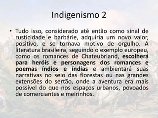 Indigenismo 2
• Tudo isso, considerado até então como sinal de
rusticidade e barbárie, adquiria um novo valor,
positivo, e se tornava motivo de orgulho. A
literatura brasileira, seguindo o exemplo europeu,
como os romances de Chateubriand, escolherá
para heróis e personagens dos romances e
poemas índios e índias e ambientará suas
narrativas no seio das florestas ou nas grandes
extensões do sertão, onde a aventura era mais
possível do que nos espaços urbanos, povoados
de comerciantes e meirinhos.
 