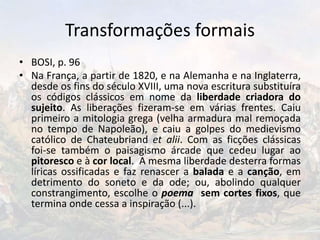 Transformações formais
• BOSI, p. 96
• Na França, a partir de 1820, e na Alemanha e na Inglaterra,
desde os fins do século XVIII, uma nova escritura substituíra
os códigos clássicos em nome da liberdade criadora do
sujeito. As liberações fizeram-se em várias frentes. Caiu
primeiro a mitologia grega (velha armadura mal remoçada
no tempo de Napoleão), e caiu a golpes do medievismo
católico de Chateubriand et alii. Com as ficções clássicas
foi-se também o paisagismo árcade que cedeu lugar ao
pitoresco e à cor local. A mesma liberdade desterra formas
líricas ossificadas e faz renascer a balada e a canção, em
detrimento do soneto e da ode; ou, abolindo qualquer
constrangimento, escolhe o poema sem cortes fixos, que
termina onde cessa a inspiração (...).
 