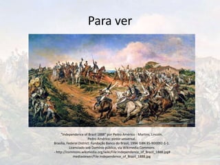 Para ver
"Independence of Brazil 1888" por Pedro Américo - Martins, Lincoln.
Pedro Américo: pintor universal.
Brasília, Federal District: Fundação Banco do Brasil, 1994 ISBN 85-900092-1-1.
Licenciado sob Domínio público, via Wikimedia Commons
- http://commons.wikimedia.org/wiki/File:Independence_of_Brazil_1888.jpg#
mediaviewer/File:Independence_of_Brazil_1888.jpg
 