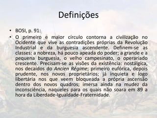 Definições
• BOSI, p. 91:
• O primeiro e maior círculo contorna a civilização no
Ocidente que vive as contradições próprias da Revolução
Industrial e da burguesia ascendente. Definem-se as
classes: a nobreza, há pouco apeada do poder; a grande e a
pequena burguesia, o velho campesinato, o operariado
crescente. Precisam-se as visões da existência: nostálgica,
nos decaídos do Ancien Régime; primeiro eufórica, depois
prudente, nos novos proprietários; já inquieta e logo
libertária nos que veem bloqueada a própria ascensão
dentro dos novos quadros; imersa ainda na mudez da
inconsciência, naqueles para os quais não soara em 89 a
hora da Liberdade-Igualdade-Fraternidade.
 