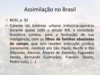 Assimilação no Brasil
• BOSI, p. 92
• Carente do binômio urbano indústria-operário
durante quase todo o século XIX, a sociedade
brasileira contou, para a formação de sua
inteligência, com os filhos de famílias abastadas
do campo, que iam receber instrução jurídica
(raramente, médica) em São Paulo, Recife e Rio
(Macedo, Alencar, Álvares de Azevedo, Fagundes
Varela, Bernardo Guimarães, Franklin Távora,
Pedro Luís), (...)
 